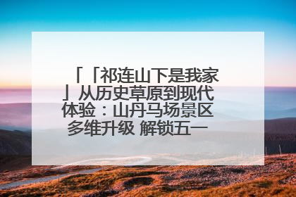「祁连山下是我家」从历史草原到现代体验：山丹马场景区多维升级 解锁五一文旅新玩法