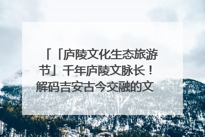 「庐陵文化生态旅游节」千年庐陵文脉长！解码吉安古今交融的文化图谱（图）