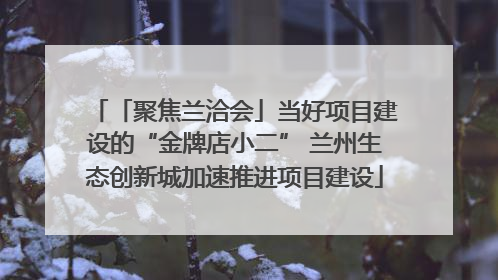 「聚焦兰洽会」当好项目建设的“金牌店小二” 兰州生态创新城加速推进项目建设