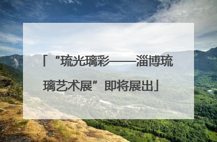 “琉光璃彩——淄博琉璃艺术展”即将展出