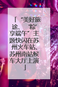 “美好旅途、‘粽’享端午”主题快闪在苏州火车站、苏州南站候车大厅上演
