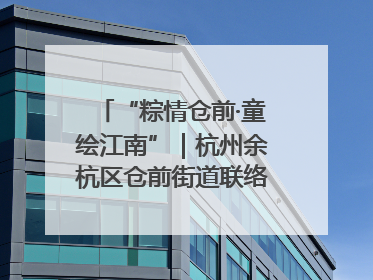 “粽情仓前·童绘江南”｜杭州余杭区仓前街道联络工委与辖区群众共度佳节