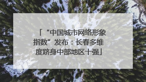 “中国城市网络形象指数”发布：长春多维度跻身中部地区十强