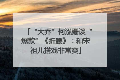 “大乔”何泓姗谈“爆款”《折腰》：和宋祖儿搭戏非常爽