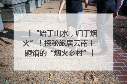 “始于山水，归于烟火”！探秘旅居云南主题馆的“烟火乡村”