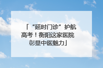 “延时门诊”护航高考！衡阳这家医院彰显中医魅力
