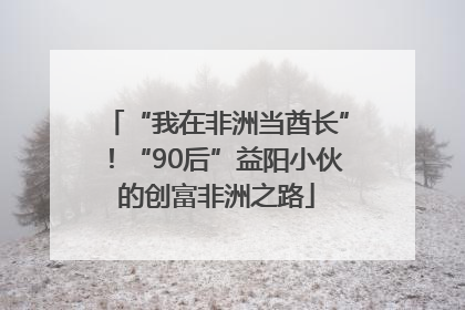 “我在非洲当酋长”！“90后”益阳小伙的创富非洲之路