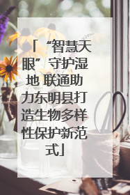 “智慧天眼”守护湿地 联通助力东明县打造生物多样性保护新范式