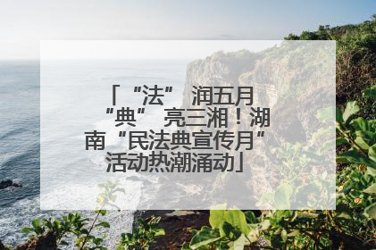 “法” 润五月 “典” 亮三湘！湖南“民法典宣传月”活动热潮涌动