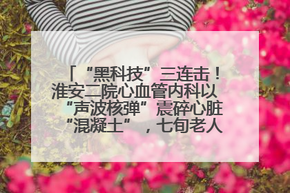 “黑科技”三连击！淮安二院心血管内科以“声波核弹”震碎心脏“混凝土”，七旬老人重获“心”生