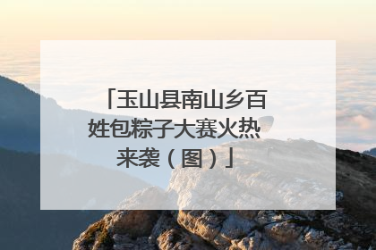 玉山县南山乡百姓包粽子大赛火热来袭（图）