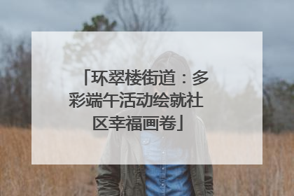 环翠楼街道：多彩端午活动绘就社区幸福画卷