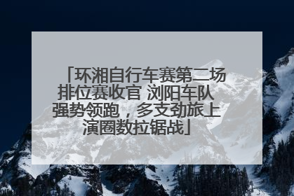 环湘自行车赛第二场排位赛收官 浏阳车队强势领跑，多支劲旅上演圈数拉锯战