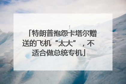 特朗普抱怨卡塔尔赠送的飞机“太大”，不适合做总统专机