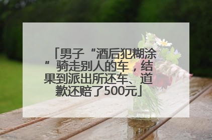 男子“酒后犯糊涂”骑走别人的车，结果到派出所还车、道歉还赔了500元