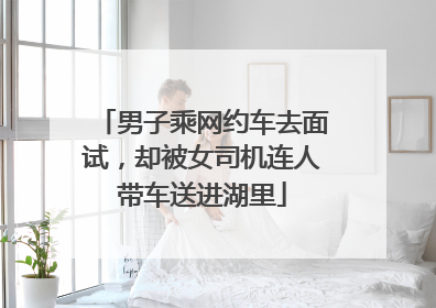 男子乘网约车去面试，却被女司机连人带车送进湖里