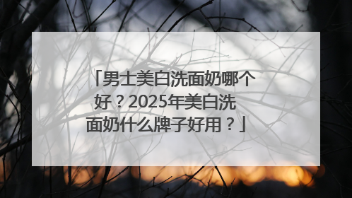 男士美白洗面奶哪个好？2025年美白洗面奶什么牌子好用？