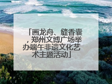 画龙舟、缝香囊，郑州文博广场举办端午非遗文化艺术主题活动