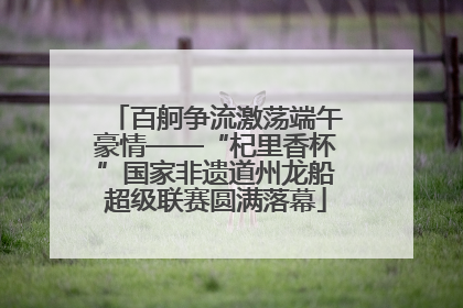 百舸争流激荡端午豪情——“杞里香杯”国家非遗道州龙船超级联赛圆满落幕