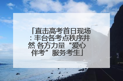 直击高考首日现场：丰台各考点秩序井然 各方力量“爱心伴考”服务考生