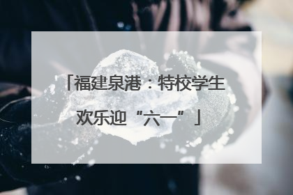 福建泉港：特校学生 欢乐迎“六一”