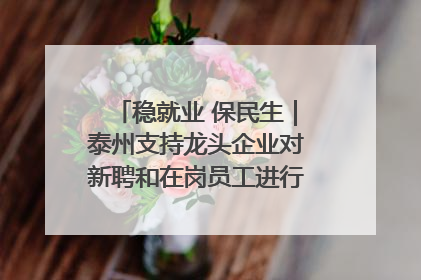 稳就业 保民生｜泰州支持龙头企业对新聘和在岗员工进行实训——到岗就能用 用了就见效