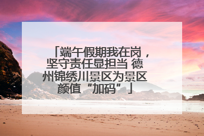 端午假期我在岗，坚守责任显担当 德州锦绣川景区为景区颜值“加码”
