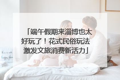 端午假期来淄博也太好玩了！花式民俗玩法激发文旅消费新活力