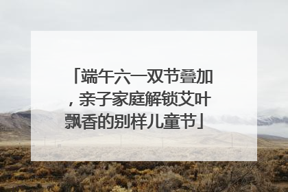 端午六一双节叠加，亲子家庭解锁艾叶飘香的别样儿童节