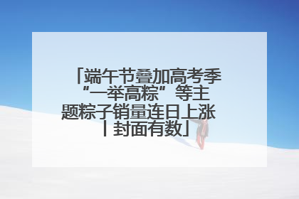 端午节叠加高考季 “一举高粽”等主题粽子销量连日上涨丨封面有数