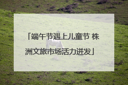 端午节遇上儿童节 株洲文旅市场活力迸发