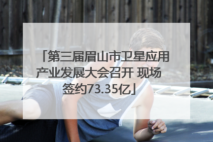 第三届眉山市卫星应用产业发展大会召开 现场签约73.35亿