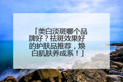 美白淡斑哪个品牌好？祛斑效果好的护肤品推荐，焕白肌肤养成系！
