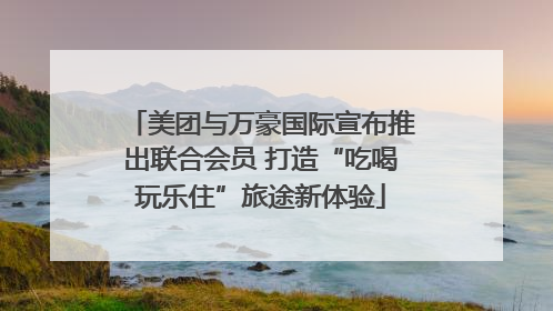 美团与万豪国际宣布推出联合会员 打造“吃喝玩乐住”旅途新体验