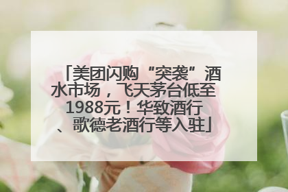 美团闪购“突袭”酒水市场，飞天茅台低至1988元！华致酒行、歌德老酒行等入驻
