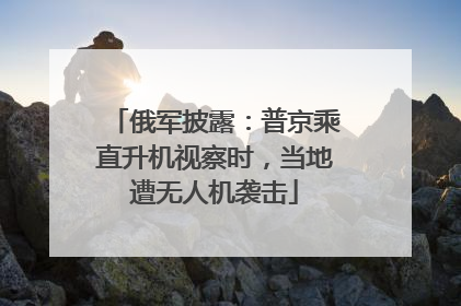 俄军披露：普京乘直升机视察时，当地遭无人机袭击