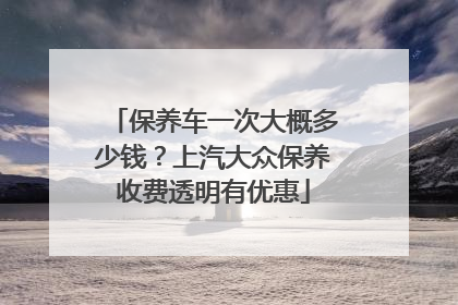 保养车一次大概多少钱？上汽大众保养收费透明有优惠