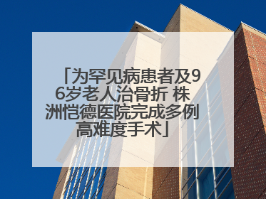 为罕见病患者及96岁老人治骨折 株洲恺德医院完成多例高难度手术