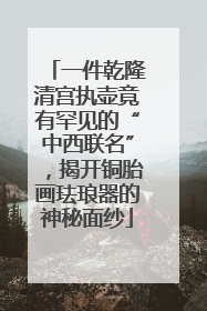 一件乾隆清宫执壶竟有罕见的“中西联名”，揭开铜胎画珐琅器的神秘面纱