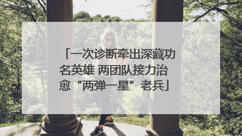 一次诊断牵出深藏功名英雄 两团队接力治愈“两弹一星”老兵