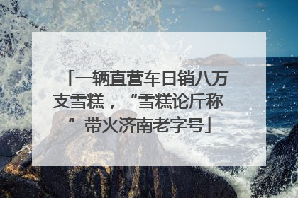 一辆直营车日销八万支雪糕，“雪糕论斤称”带火济南老字号