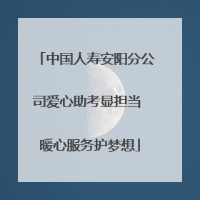 中国人寿安阳分公司爱心助考显担当 暖心服务护梦想