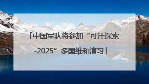 中国军队将参加“可汗探索-2025”多国维和演习