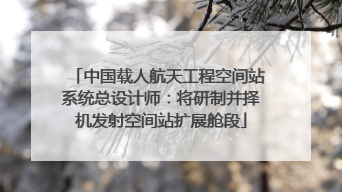 中国载人航天工程空间站系统总设计师：将研制并择机发射空间站扩展舱段