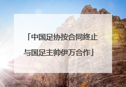 中国足协按合同终止与国足主帅伊万合作