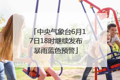 中央气象台6月17日18时继续发布暴雨蓝色预警