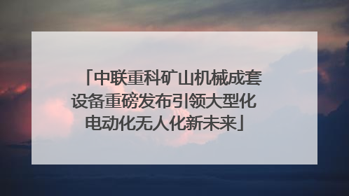 中联重科矿山机械成套设备重磅发布引领大型化电动化无人化新未来