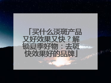 买什么淡斑产品又好效果又快？解锁夏季好物：去斑快效果好的品牌