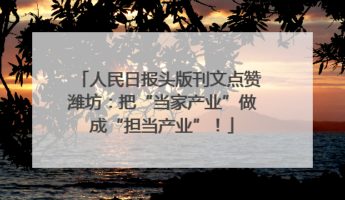 人民日报头版刊文点赞潍坊：把“当家产业”做成“担当产业”！
