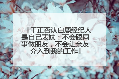 于正否认白鹿经纪人是自己表妹：不会跟同事做朋友，不会让亲友介入到我的工作